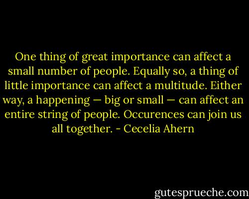 One thing of great importance can affect a small number of people. Equally so, a thing of little importance can affect a multitude. Either way, a happening — big or small — can affect an entire string of people. Occurences can join us all together. - Cecelia Ahern