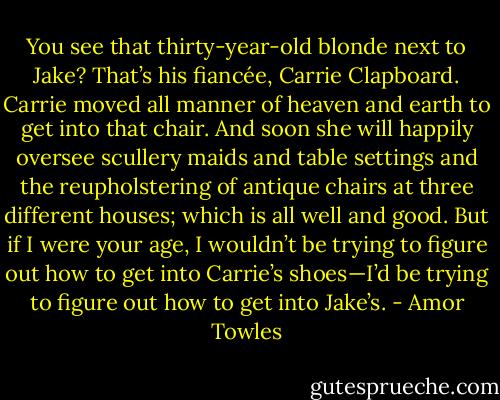 You see that thirty-year-old blonde next to Jake? That’s his fiancée, Carrie Clapboard. Carrie moved all manner of heaven and earth to get into that chair. And soon she will happily oversee scullery maids and table settings and the reupholstering of antique chairs at three different houses; which is all well and good. But if I were your age, I wouldn’t be trying to figure out how to get into Carrie’s shoes—I’d be trying to figure out how to get into Jake’s. - Amor Towles