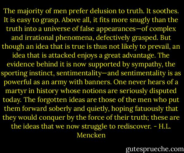 The majority of men prefer delusion to truth. It soothes. It is easy to grasp. Above all, it fits more snugly than the truth into a universe of false appearances—of complex and irrational phenomena, defectively grasped. But though an idea that is true is thus not likely to prevail, an idea that is attacked enjoys a great advantage. The evidence behind it is now supported by sympathy, the sporting instinct, sentimentality—and sentimentality is as powerful as an army with banners. One never hears of a martyr in history whose notions are seriously disputed today. The forgotten ideas are those of the men who put them forward soberly and quietly, hoping fatuously that they would conquer by the force of their truth; these are the ideas that we now struggle to rediscover. - H.L. Mencken