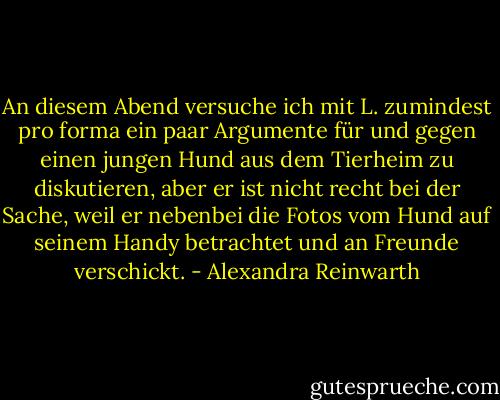 An diesem Abend versuche ich mit L. zumindest pro forma ein paar Argumente für und gegen einen jungen Hund aus dem Tierheim zu diskutieren, aber er ist nicht recht bei der Sache, weil er nebenbei die Fotos vom Hund auf seinem Handy betrachtet und an Freunde verschickt. - Alexandra Reinwarth
