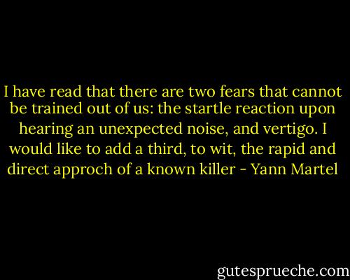 I have read that there are two fears that cannot be trained out of us: the startle reaction upon hearing an unexpected noise, and vertigo. I would like to add a third, to wit, the rapid and direct approch of a known killer - Yann Martel