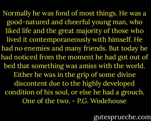 Normally he was fond of most things. He was a good-natured and cheerful young man, who liked life and the great majority of those who lived it contemporaneously with himself. He had no enemies and many friends.<br />But today he had noticed from the moment he had got out of bed that something was amiss with the world. Either he was in the grip of some divine discontent due to the highly developed condition of his soul, or else he had a grouch. One of the two. - P.G. Wodehouse