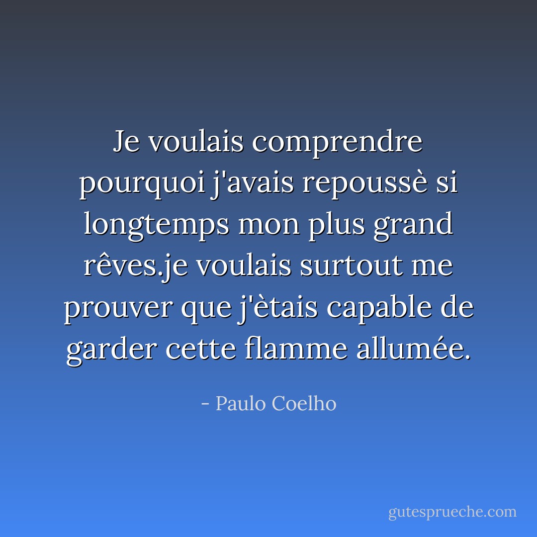Je voulais comprendre pourquoi j'avais repoussè si longtemps mon plus grand rêves.je voulais surtout me prouver que j'ètais capable de garder cette flamme allumée. - Paulo Coelho