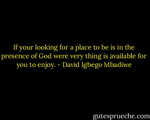If your looking for a place to be is in the presence of God were very thing is available for you to enjoy. - David Igbego Mbadiwe