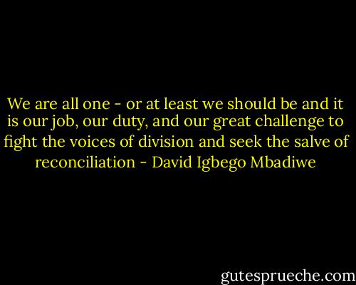 We are all one - or at least we should be and it is our job, our duty, and our great challenge to fight the voices of division and seek the salve of reconciliation - David Igbego Mbadiwe