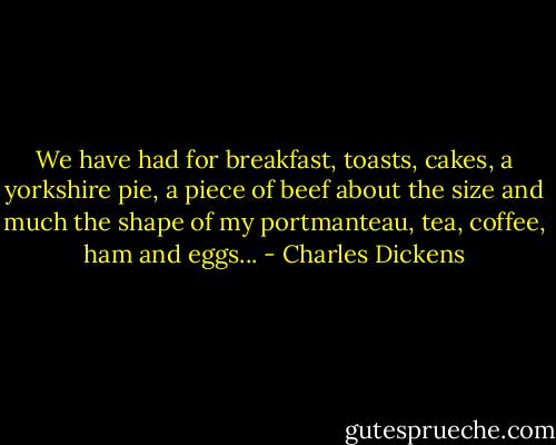 We have had for breakfast, toasts, cakes, a yorkshire pie, a piece of beef about the size and much the shape of my portmanteau, tea, coffee, ham and eggs... - Charles Dickens