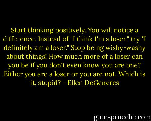 Start thinking positively. You will notice a difference. Instead of "I think I'm a loser," try "I definitely am a loser." Stop being wishy-washy about things! How much more of a loser can you be if you don't even know you are one? Either you are a loser or you are not. Which is it, stupid? - Ellen DeGeneres