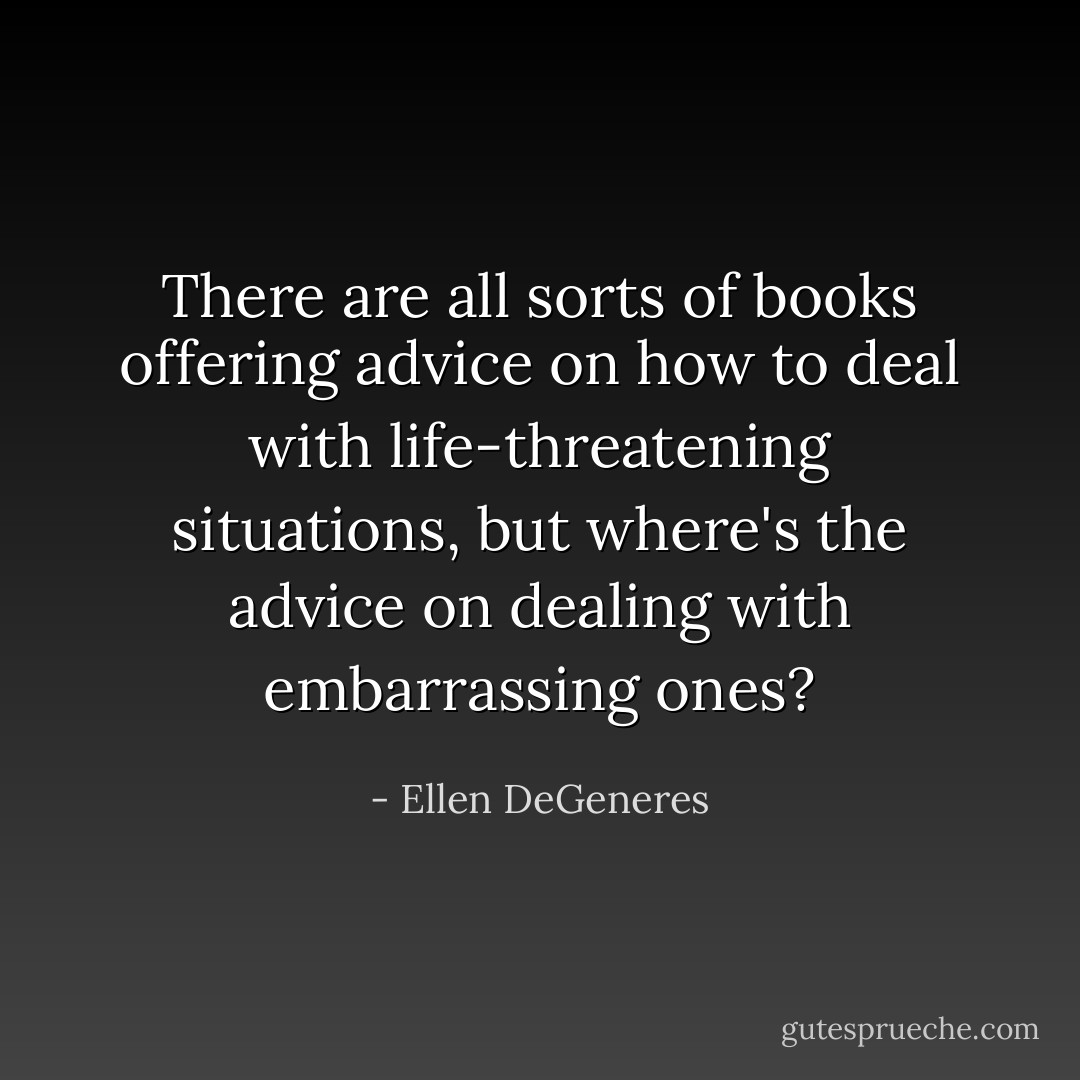 There are all sorts of books offering advice on how to deal with life-threatening situations, but where's the advice on dealing with embarrassing ones? - Ellen DeGeneres