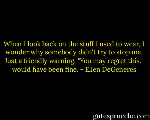When I look back on the stuff I used to wear, I wonder why somebody didn't try to stop me. Just a friendly warning, "You may regret this," would have been fine. - Ellen DeGeneres