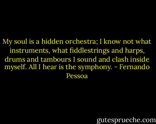 My soul is a hidden orchestra; I know not what instruments, what fiddlestrings and harps, drums and tambours I sound and clash inside myself. All I hear is the symphony. - Fernando Pessoa