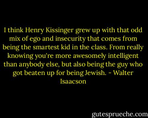 I think Henry Kissinger grew up with that odd mix of ego and insecurity that comes from being the smartest kid in the class. From really knowing you're more awesomely intelligent than anybody else, but also being the guy who got beaten up for being Jewish. - Walter Isaacson