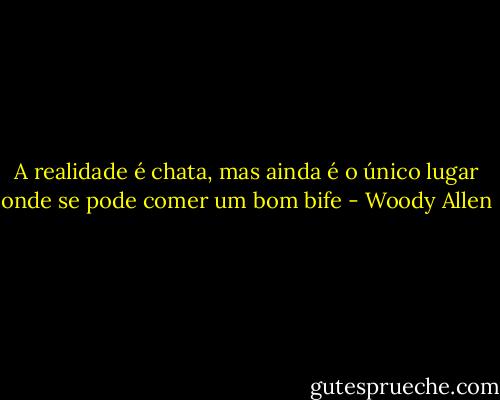 A realidade é chata, mas ainda é o único lugar onde se pode comer um bom bife - Woody Allen
