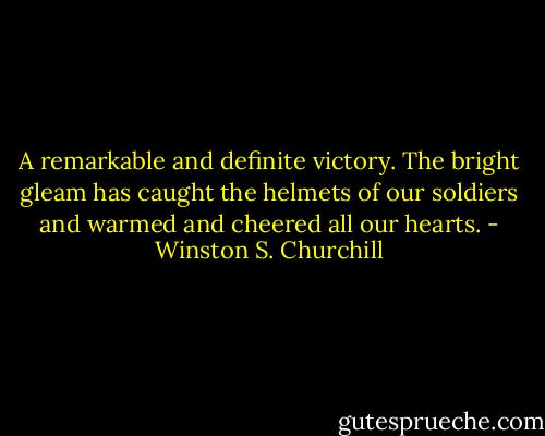 A remarkable and definite victory.<br />The bright gleam has caught the helmets of our soldiers<br />and warmed and cheered all our hearts. - Winston S. Churchill