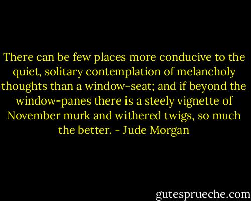 There can be few places more conducive to the quiet, solitary contemplation of melancholy thoughts than a window-seat; and if beyond the window-panes there is a steely vignette of November murk and withered twigs, so much the better. - Jude Morgan