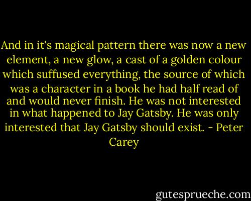 And in it's magical pattern there was now a new element, a new glow, a cast of a golden colour which suffused everything, the source of which was a character in a book he had half read of and would never finish. He was not interested in what happened to Jay Gatsby. He was only interested that Jay Gatsby should exist. - Peter Carey