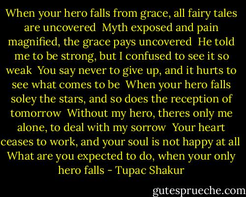 When your hero falls from grace, all fairy tales are uncovered<br /> Myth exposed and pain magnified, the grace pays uncovered<br /> He told me to be strong, but I confused to see it so weak<br /> You say never to give up, and it hurts to see what comes to be<br /> When your hero falls soley the stars, and so does the reception of tomorrow<br /> Without my hero, theres only me alone, to deal with my sorrow<br /> Your heart ceases to work, and your soul is not happy at all<br /> What are you expected to do, when your only hero falls - Tupac Shakur