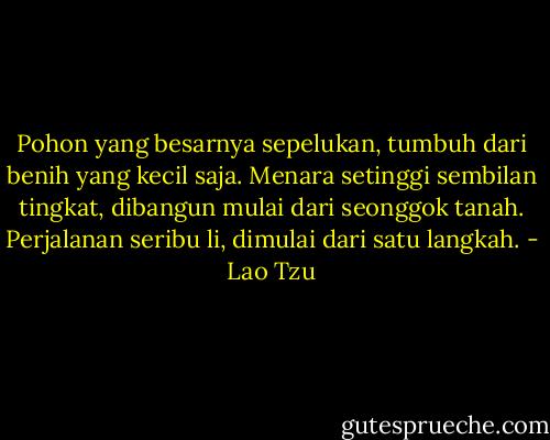 Pohon yang besarnya sepelukan, tumbuh dari benih yang kecil saja.<br />Menara setinggi sembilan tingkat, dibangun mulai dari seonggok tanah.<br />Perjalanan seribu li, dimulai dari satu langkah. - Lao Tzu