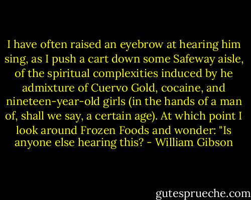 I have often raised an eyebrow at hearing him sing, as I push a cart down some Safeway aisle, of the spiritual complexities induced by he admixture of Cuervo Gold, cocaine, and nineteen-year-old girls (in the hands of a man of, shall we say, a certain age). At which point I look around Frozen Foods and wonder: "Is anyone else hearing this? - William Gibson