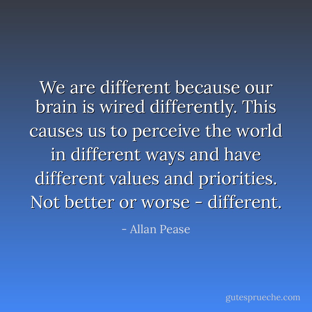 We are different because our brain is wired differently. This causes us to perceive the world in different ways and have different values and priorities. Not better or worse - different. - Allan Pease