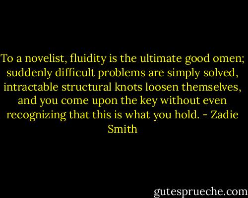 To a novelist, fluidity is the ultimate good omen; suddenly difficult problems are simply solved, intractable structural knots loosen themselves, and you come upon the key without even recognizing that this is what you hold. - Zadie Smith