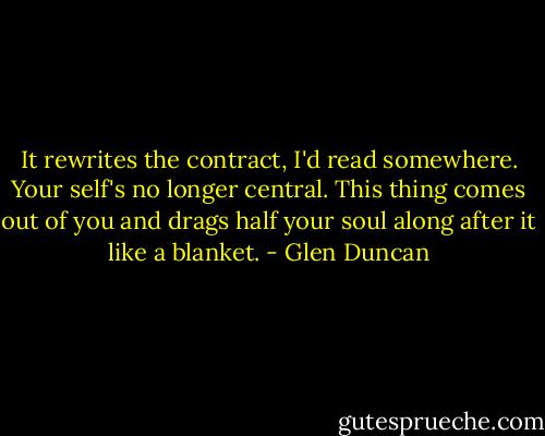 It rewrites the contract, I'd read somewhere. Your self's no longer central. This thing comes out of you and drags half your soul along after it like a blanket. - Glen Duncan