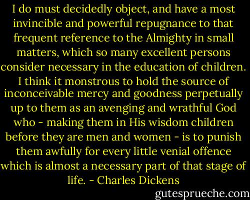 I do must decidedly object, and have a most invincible and powerful repugnance to that frequent reference to the Almighty in small matters, which so many excellent persons consider necessary in the education of children. I think it monstrous to hold the source of inconceivable mercy and goodness perpetually up to them as an avenging and wrathful God who - making them in His wisdom children before they are men and women - is to punish them awfully for every little venial offence which is almost a necessary part of that stage of life. - Charles Dickens