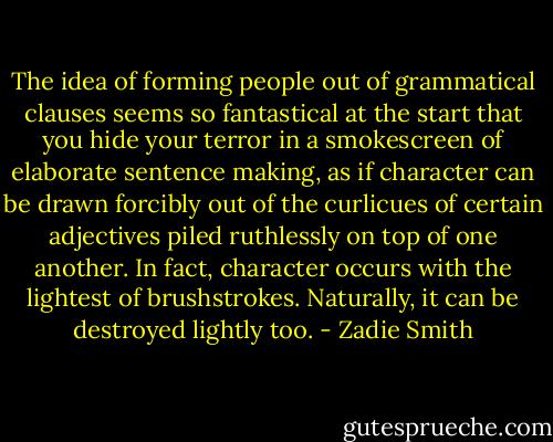 The idea of forming people out of grammatical clauses seems so fantastical at the start that you hide your terror in a smokescreen of elaborate sentence making, as if character can be drawn forcibly out of the curlicues of certain adjectives piled ruthlessly on top of one another. In fact, character occurs with the lightest of brushstrokes. Naturally, it can be destroyed lightly too. - Zadie Smith
