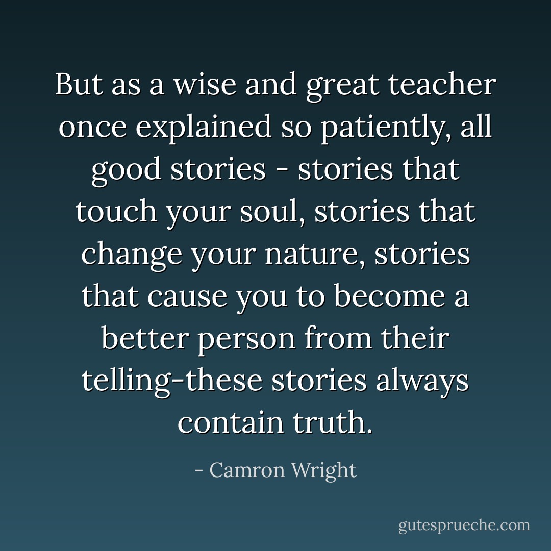 But as a wise and great teacher once explained so patiently, all good stories - stories that touch your soul, stories that change your nature, stories that cause you to become a better person from their telling-these stories always contain truth. - Camron Wright
