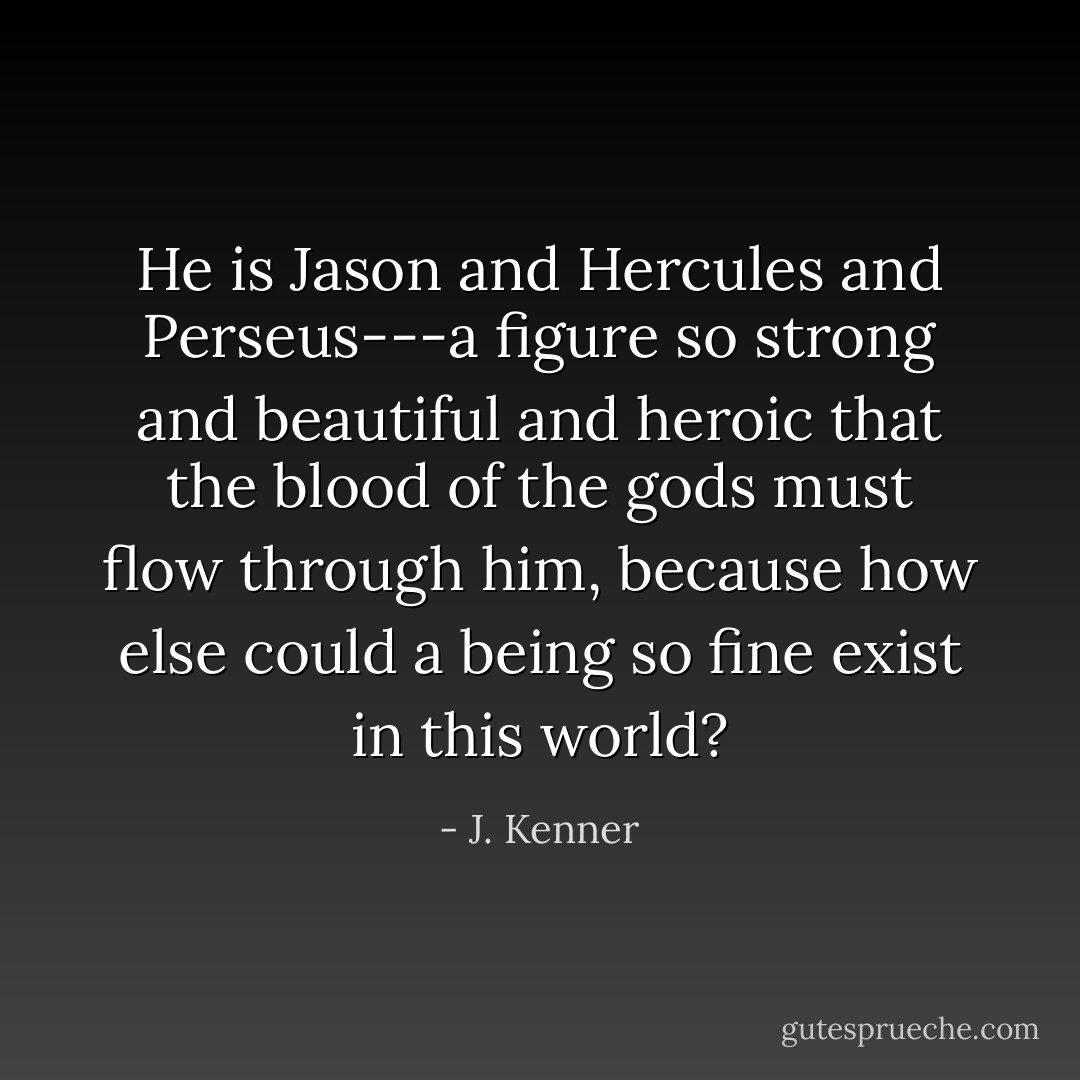 He is Jason and Hercules and Perseus---a figure so strong and beautiful and heroic that the blood of the gods must flow through him, because how else could a being so fine exist in this world? - J. Kenner