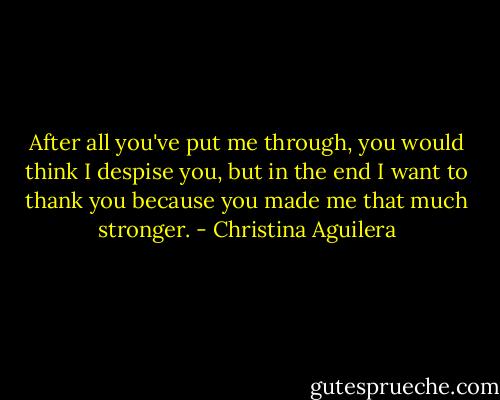 After all you've put me through, you would think I despise you, but in the end I want to thank you because you made me that much stronger. - Christina Aguilera
