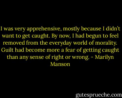I was very apprehensive, mostly because I didn’t want to get caught. By now, I had begun to feel removed from the everyday world of morality. Guilt had become more a fear of getting caught than any sense of right or wrong. - Marilyn Manson
