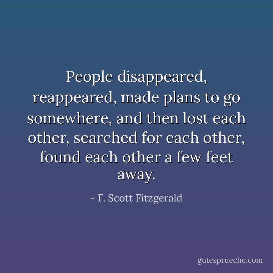 People disappeared, reappeared, made plans to go somewhere, and then lost each other, searched for each other, found each other a few feet away. - F. Scott Fitzgerald
