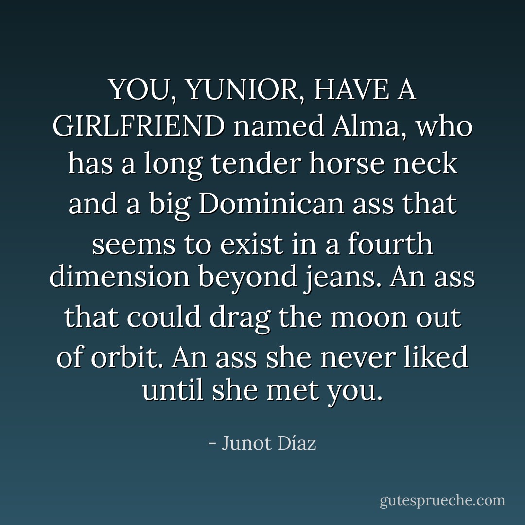 YOU, YUNIOR, HAVE A GIRLFRIEND named Alma, who has a long tender horse neck and a big Dominican ass that seems to exist in a fourth dimension beyond jeans. An ass that could drag the moon out of orbit. An ass she never liked until she met you. - Junot Díaz