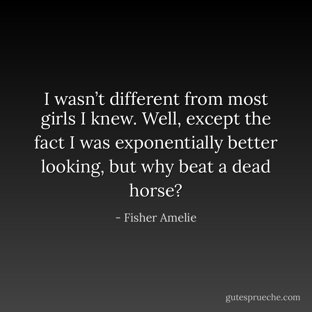 I wasn’t different from most girls I knew. Well, except the fact I was exponentially better looking, but why beat a dead horse? - Fisher Amelie