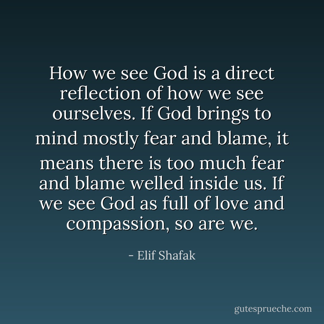 How we see God is a direct reflection of how we see ourselves. If God brings to mind mostly fear and blame, it means there is too much fear and blame welled inside us. If we see God as full of love and compassion, so are we. - Elif Shafak