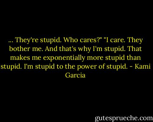 ... They're stupid. Who cares?"<br />"I care. They bother me. And that's why I'm stupid. That makes me exponentially more stupid than stupid. I'm stupid to the power of stupid. - Kami Garcia