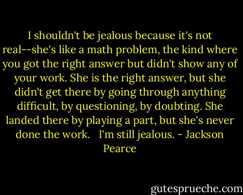 I shouldn't be jealous because it's not real--she's like a math problem, the kind where you got the right answer but didn't show any of your work. She is the right answer, but she didn't get there by going through anything difficult, by questioning, by doubting. She landed there by playing a part, but she's never done the work. <br /><br />I'm still jealous. - Jackson Pearce