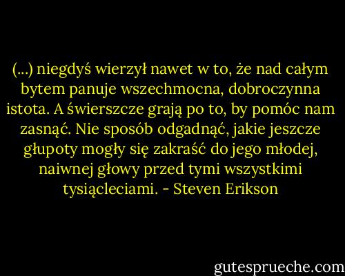 (...) niegdyś wierzył nawet w to, że nad całym bytem panuje wszechmocna, dobroczynna istota. A świerszcze grają po to, by pomóc nam zasnąć. Nie sposób odgadnąć, jakie jeszcze głupoty mogły się zakraść do jego młodej, naiwnej głowy przed tymi wszystkimi tysiącleciami. - Steven Erikson