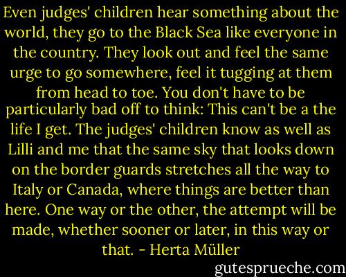 Even judges' children hear something about the world, they go to the Black Sea like everyone in the country. They look out and feel the same urge to go somewhere, feel it tugging at them from head to toe. You don't have to be particularly bad off to think: This can't be a the life I get. The judges' children know as well as Lilli and me that the same sky that looks down on the border guards stretches all the way to Italy or Canada, where things are better than here. One way or the other, the attempt will be made, whether sooner or later, in this way or that. - Herta Müller
