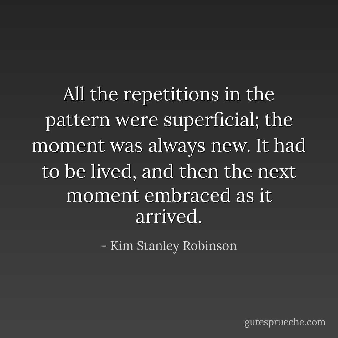 All the repetitions in the pattern were superficial; the moment was always new. It had to be lived, and then the next moment embraced as it arrived. - Kim Stanley Robinson
