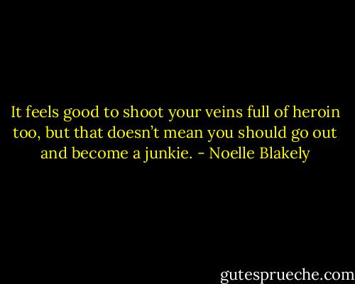 It feels good to shoot your veins full of heroin too, but that doesn’t mean you should go out and become a junkie. - Noelle Blakely