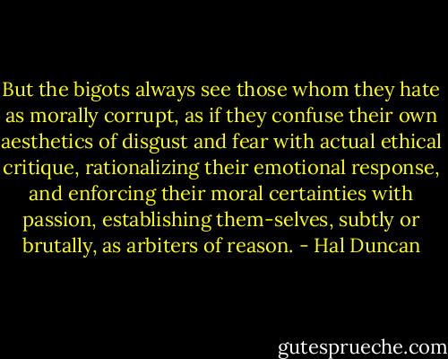 But the bigots always see those whom they hate as morally corrupt, as if they confuse their own aesthetics of disgust and fear with actual ethical critique, rationalizing their emotional response, and enforcing their moral certainties with passion, establishing them-selves, subtly or brutally, as arbiters of reason. - Hal Duncan