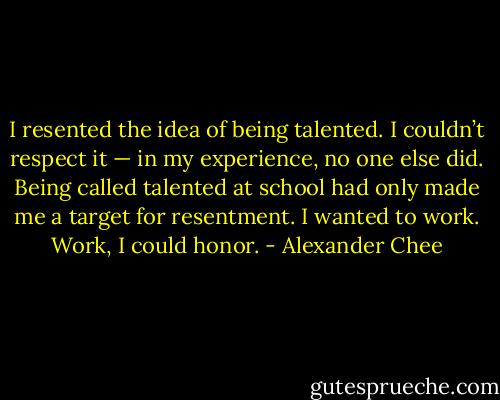 I resented the idea of being talented. I couldn’t respect it — in my experience, no one else did. Being called talented at school had only made me a target for resentment. I wanted to work. Work, I could honor. - Alexander Chee