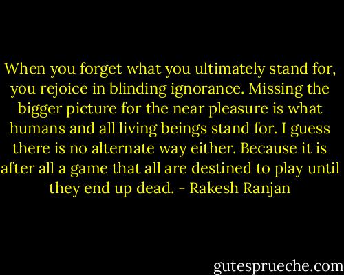 When you forget what you ultimately stand for, you rejoice in blinding ignorance. Missing the bigger picture for the near pleasure is what humans and all living beings stand for. I guess there is no alternate way either. Because it is after all a game that all are destined to play until they end up dead. - Rakesh Ranjan