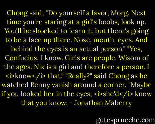 Chong said, "Do yourself a favor, Morg. Next time you're staring at a girl's boobs, look up. You'll be shocked to learn it, but there's going to be a face up there. Nose, mouth, eyes. And behind the eyes is an actual person."<br />"Yes, Confucius, I know. Girls are people. Wisom of the ages. Nix is a girl and therefore a person. I <i>know</i> that."<br />"Really?" said Chong as he watched Benny vanish around a corner. "Maybe if you looked her in the eyes, <i>she'd</i> know that you know. - Jonathan Maberry