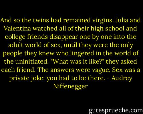 And so the twins had remained virgins. Julia and Valentina watched all of their high school and college friends disappear one by one into the adult world of sex, until they were the only people they knew who lingered in the world of the uninitiated. "What was it like?" they asked each friend. The answers were vague. Sex was a private joke: you had to be there. - Audrey Niffenegger