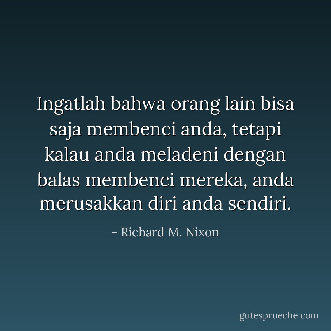 Ingatlah bahwa orang lain bisa saja membenci anda, tetapi kalau anda meladeni dengan balas membenci mereka, anda merusakkan diri anda sendiri. - Richard M. Nixon