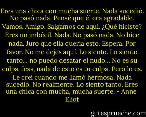 Eres una chica con mucha suerte.<br />Nada sucedió. No pasó nada.<br />Pensé que él era agradable.<br />Vamos. Amigo. Salgamos de aquí.<br />¿Qué hiciste? Eres un imbécil.<br />Nada. No pasó nada. No hice nada. Juro<br />que ella quería esto.<br />Espera. Por favor. No me dejes aquí.<br />Lo siento. Lo siento tanto… no puedo<br />desatar el nudo…<br />No es su culpa. Jess, nada de esto es tu culpa.<br />Pero lo es. Le creí cuando me llamó hermosa.<br />Nada sucedió. No realmente.<br />Lo siento tanto.<br />Eres una chica con mucha, mucha suerte. - Anne  Eliot