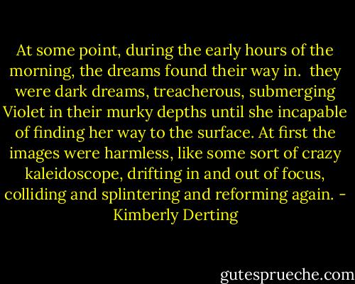 At some point, during the early hours of the morning, the dreams found their way in. <br />they were dark dreams, treacherous, submerging Violet in their murky depths until she incapable of finding her way to the surface. At first the images were harmless, like some sort of crazy kaleidoscope, drifting in and out of focus, colliding and splintering and reforming again. - Kimberly Derting