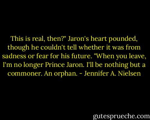 This is real, then?" Jaron's heart pounded, though he couldn't tell whether it was from sadness or fear for his future. "When you leave, I'm no longer Prince Jaron. I'll be nothing but a commoner. An orphan. - Jennifer A. Nielsen
